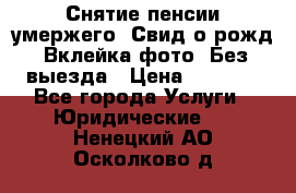 Снятие пенсии умержего. Свид.о рожд. Вклейка фото. Без выезда › Цена ­ 3 000 - Все города Услуги » Юридические   . Ненецкий АО,Осколково д.